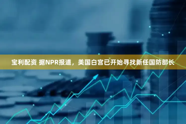 宝利配资 据NPR报道，美国白宫已开始寻找新任国防部长
