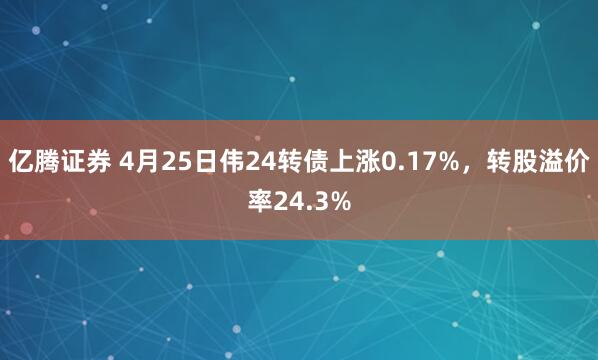 亿腾证券 4月25日伟24转债上涨0.17%，转股溢价率24.3%