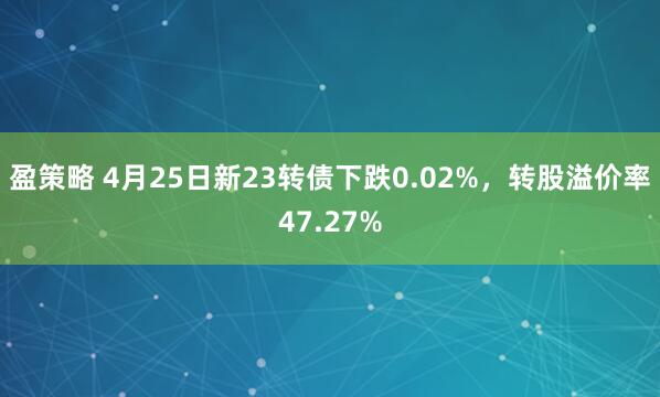 盈策略 4月25日新23转债下跌0.02%，转股溢价率47.27%