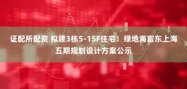 证配所配资 拟建3栋5-15F住宅！绿地海富东上海五期规划设计方案公示