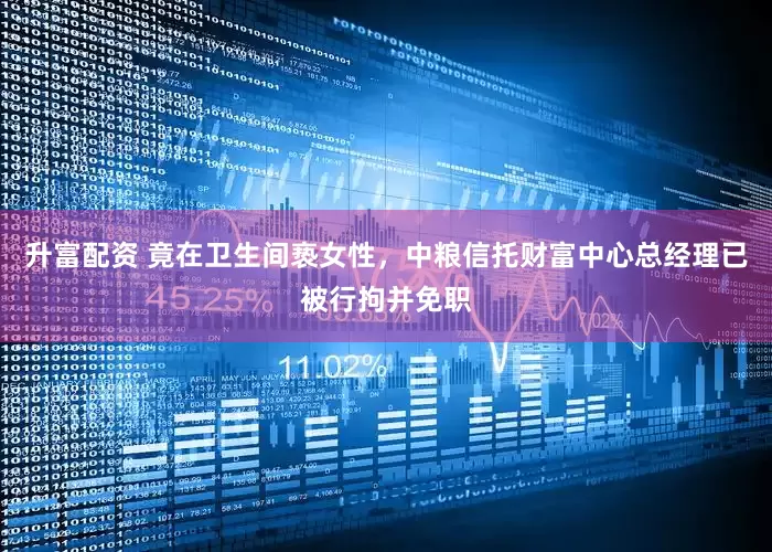 升富配资 竟在卫生间亵女性，中粮信托财富中心总经理已被行拘并免职