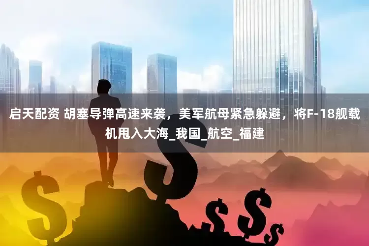 启天配资 胡塞导弹高速来袭，美军航母紧急躲避，将F-18舰载机甩入大海_我国_航空_福建