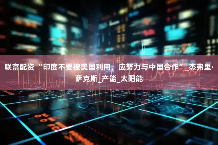 联富配资 “印度不要被美国利用，应努力与中国合作”_杰弗里·萨克斯_产能_太阳能