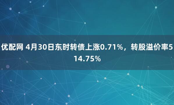 优配网 4月30日东时转债上涨0.71%，转股溢价率514.75%
