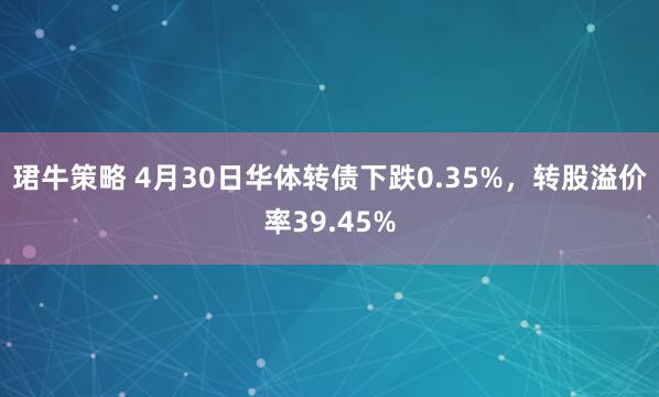 珺牛策略 4月30日华体转债下跌0.35%，转股溢价率39.45%