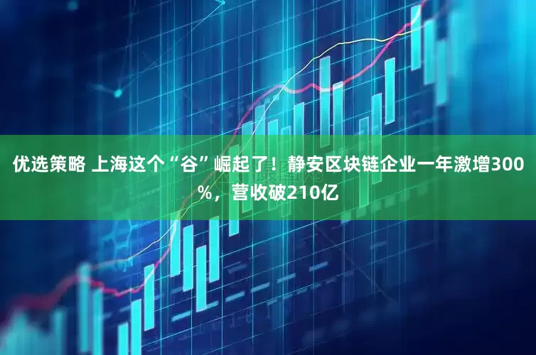优选策略 上海这个“谷”崛起了！静安区块链企业一年激增300%，营收破210亿