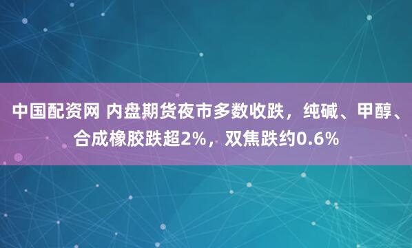 中国配资网 内盘期货夜市多数收跌，纯碱、甲醇、合成橡胶跌超2%，双焦跌约0.6%