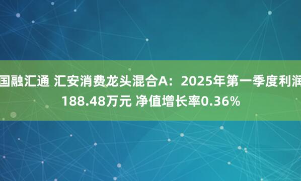 国融汇通 汇安消费龙头混合A：2025年第一季度利润188.48万元 净值增长率0.36%